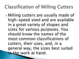 Milling cutters are usually made of high-speed steel and are available in a great variety of shapes and sizes for various purposes. You should know the names of the most common classifications of cutters, their uses, and, in a general way, the sizes best suited to the work at hand.Classification of Milling Cutters
