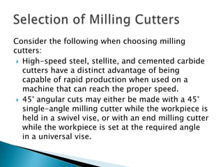 Consider the following when choosing milling cutters:High-speed steel, stellite, and cemented carbide cutters have a distinct advantage of being capable of rapid production when used on a machine that can reach the proper speed.45° angular cuts may either be made with a 45° single-angle milling cutter while the workpiece is held in a swivel vise, or with an end milling cutter while the workpiece is set at the required angle in a universal vise.Selection of Milling Cutters