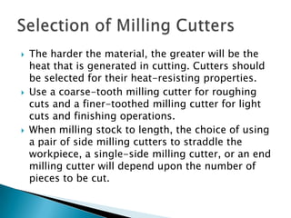 The harder the material, the greater will be the heat that is generated in cutting. Cutters should be selected for their heat-resisting properties.Use a coarse-tooth milling cutter for roughing cuts and a finer-toothed milling cutter for light cuts and finishing operations.When milling stock to length, the choice of using a pair of side milling cutters to straddle the workpiece, a single-side milling cutter, or an end milling cutter will depend upon the number of pieces to be cut.Selection of Milling Cutters