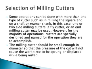 Some operations can be done with more than one type of cutter such as in milling the square end on a shaft or reamer shank. In this case, one or two side milling cutters, a fly cutter, or an end milling cutter may be used. However, for the majority of operations, cutters are specially designed and named for the operation they are to accomplish.The milling cutter should be small enough in diameter so that the pressure of the cut will not cause the workpiece to be sprung or displaced while being milled.Selection of Milling Cutters
