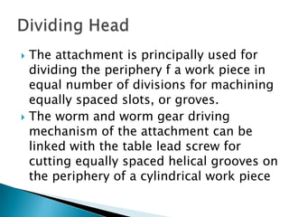 The attachment is principally used for dividing the periphery f a work piece in equal number of divisions for machining equally spaced slots, or groves. The worm and worm gear driving mechanism of the attachment can be linked with the table lead screw for cutting equally spaced helical grooves on the periphery of a cylindrical work pieceDividing Head
