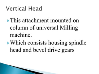 This attachment mounted on column of universal Milling machine.Which consists housing spindle head and bevel drive gearsVertical Head