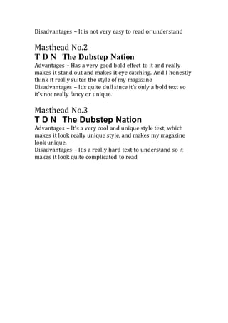 Disadvantages – It is not very easy to read or understand
Masthead No.2
T D N The Dubstep Nation
Advantages – Has a very good bold effect to it and really
makes it stand out and makes it eye catching. And I honestly
think it really suites the style of my magazine
Disadvantages – It’s quite dull since it’s only a bold text so
it’s not really fancy or unique.
Masthead No.3
T D N The Dubstep Nation
Advantages – It’s a very cool and unique style text, which
makes it look really unique style, and makes my magazine
look unique.
Disadvantages – It’s a really hard text to understand so it
makes it look quite complicated to read
 