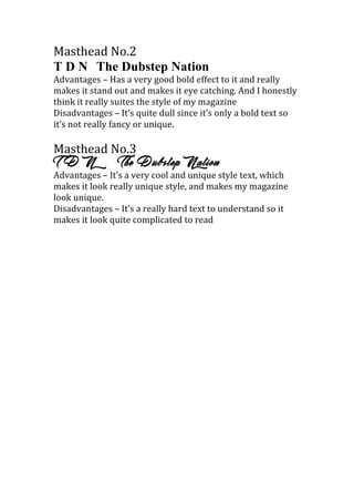 Masthead	
  No.2	
  
T D N The Dubstep Nation
Advantages	
  –	
  Has	
  a	
  very	
  good	
  bold	
  effect	
  to	
  it	
  and	
  really	
  
makes	
  it	
  stand	
  out	
  and	
  makes	
  it	
  eye	
  catching.	
  And	
  I	
  honestly	
  
think	
  it	
  really	
  suites	
  the	
  style	
  of	
  my	
  magazine	
  
Disadvantages	
  –	
  It’s	
  quite	
  dull	
  since	
  it’s	
  only	
  a	
  bold	
  text	
  so	
  
it’s	
  not	
  really	
  fancy	
  or	
  unique.	
  
	
  
Masthead	
  No.3	
  
T D N The Dubstep Nation
Advantages	
  –	
  It’s	
  a	
  very	
  cool	
  and	
  unique	
  style	
  text,	
  which	
  
makes	
  it	
  look	
  really	
  unique	
  style,	
  and	
  makes	
  my	
  magazine	
  
look	
  unique.	
  
Disadvantages	
  –	
  It’s	
  a	
  really	
  hard	
  text	
  to	
  understand	
  so	
  it	
  
makes	
  it	
  look	
  quite	
  complicated	
  to	
  read	
  
	
  
	
  
	
  
 