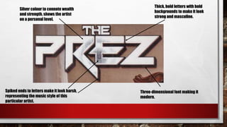 Thick, bold letters with bold
backgrounds to make it look
strong and masculine.
Spiked ends to letters make it look harsh,
representing the music style of this
particular artist.
Three-dimensional font making it
modern.
Silver colour to connote wealth
and strength, shows the artist
on a personal level.
 
