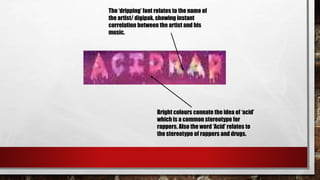 The ‘dripping’ font relates to the name of
the artist/ digipak, showing instant
correlation between the artist and his
music.
Bright colours connate the idea of ‘acid’
which is a common stereotype for
rappers. Also the word ‘Acid’ relates to
the stereotype of rappers and drugs.
 