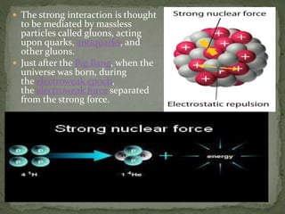  The strong interaction is thought
to be mediated by massless
particles called gluons, acting
upon quarks, antiquarks, and
other gluons.
 Just after the Big Bang, when the
universe was born, during
the electroweak epoch,
the electroweak force separated
from the strong force.
 