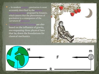  . In modern physics, gravitation is most
accurately described by the general
theory of relativity proposed by Einstein,
which asserts that the phenomenon of
gravitation is a consequence of the
curvature ofspacetime.
 .Newton's laws of motion are also
based on the influence of gravity,
encompassing three physical laws
that lay down the foundations for
classical mechanics.
 