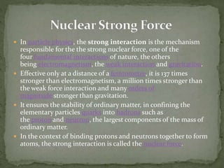  In particle physics, the strong interaction is the mechanism
responsible for the the strong nuclear force, one of the
four fundamental interactions of nature, the others
being electromagnetism, the weak interaction and gravitation.
 Effective only at a distance of a femtometre, it is 137 times
stronger than electromagnetism, a million times stronger than
the weak force interaction and many orders of
magnitude stronger than gravitation.
 It ensures the stability of ordinary matter, in confining the
elementary particles quarks into hadrons such as
the proton and neutron, the largest components of the mass of
ordinary matter.
 In the context of binding protons and neutrons together to form
atoms, the strong interaction is called the nuclear force.
 