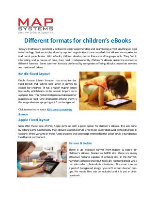 Different formats for children’s eBooks 
Today’s children are genetically inclined to easily apprehending and assimilating almost anything related to technology. Various studies done by reputed organizations have revealed that eBooks are superior to traditional paper books. With eBooks, children develop better literacy and language skills. They find it interesting and in course of time, they read it independently. Children’s eBooks arrive the market in different formats. Some common formats preferred by companies offering eBook conversion services are mentioned below. 
Kindle fixed layout 
Kindle Format 8 from Amazon has an option for fixed layout that serves well when it comes to eBooks for children. It has a region magnification feature by which texts can be seen in larger size in a pop up box. This feature helps in numerous other purposes as well. One prominent among them is the image elements popping out from background. 
Click to read more about Kid’s comic creator by Amazon 
Apple Fixed layout 
Soon after the release of iPad, Apple came up with a great option for children’s eBooks. This was done by adding some functionality that allowed a normal ePub 2 file to be easily displayed on fixed layout. It was one of the variants of these functionalities that were implemented in the latest ePub 3 standard as fixed layout component. 
Barnes & Noble 
There is an exclusive format from Barnes & Noble for children’s eBooks. Named as NOOK kids, there are many attractive features capable of enticing kids. In this format, narration option is there but texts are not highlighted while narration which obviously is a limitation. Since text is set as a part of background image, you can’t expect cleaner pop- ups. No media files can be included and it is yet another drawback.  