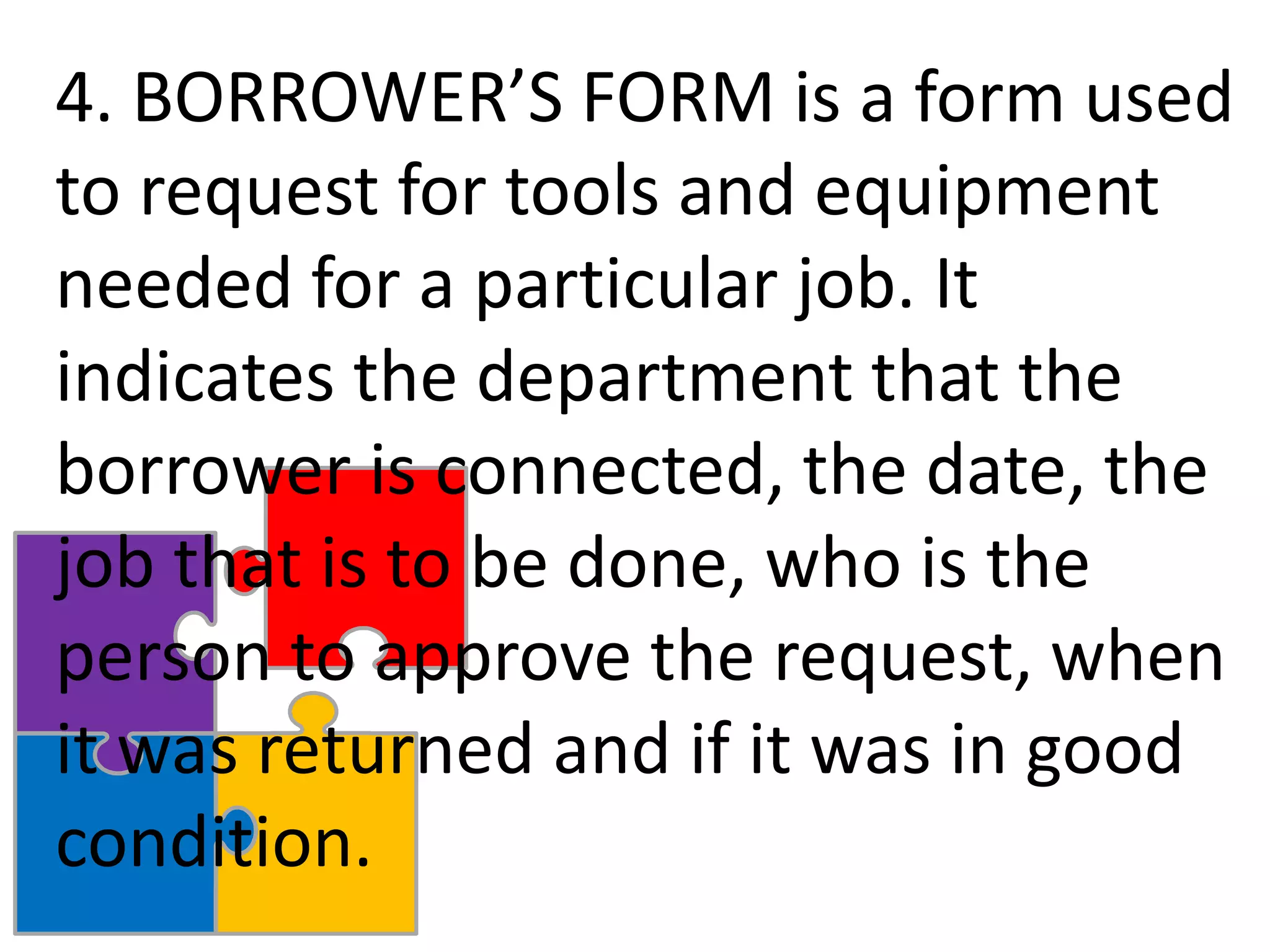 4. BORROWER’S FORM is a form used
to request for tools and equipment
needed for a particular job. It
indicates the department that the
borrower is connected, the date, the
job that is to be done, who is the
person to approve the request, when
it was returned and if it was in good
condition.