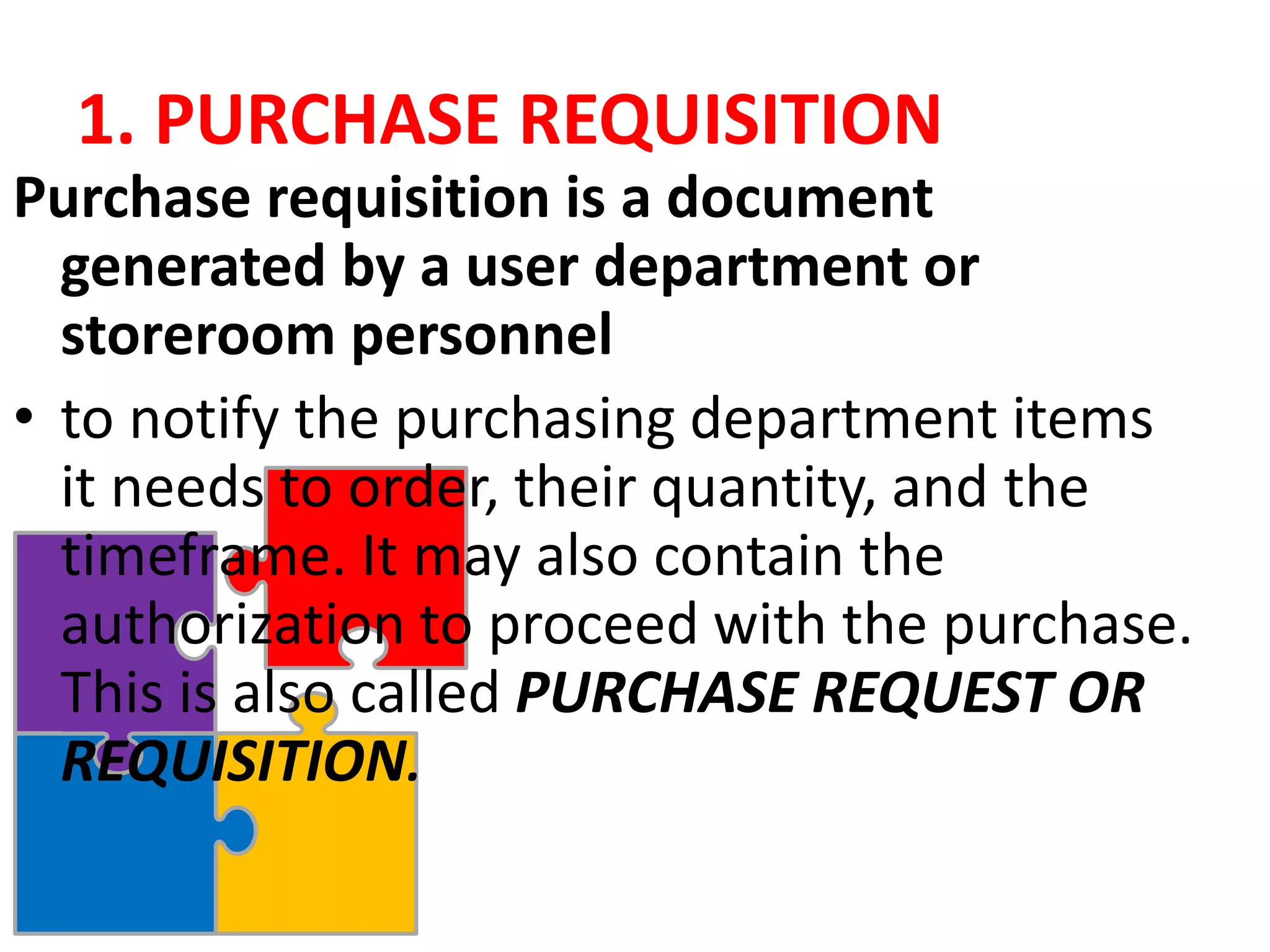 1. PURCHASE REQUISITION
Purchase requisition is a document
generated by a user department or
storeroom personnel
• to notify the purchasing department items
it needs to order, their quantity, and the
timeframe. It may also contain the
authorization to proceed with the purchase.
This is also called PURCHASE REQUEST OR
REQUISITION.