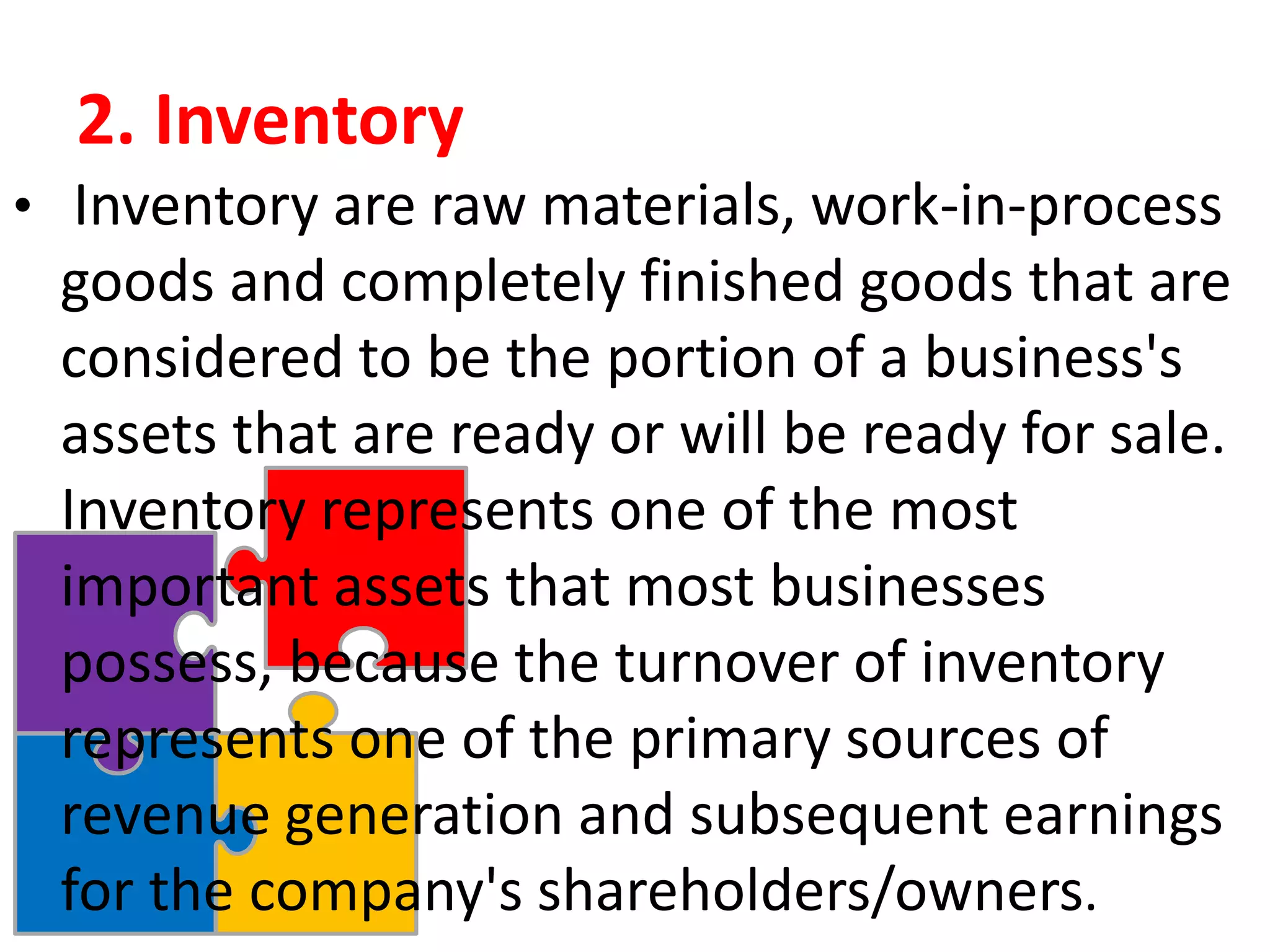 2. Inventory
• Inventory are raw materials, work-in-process
goods and completely finished goods that are
considered to be the portion of a business's
assets that are ready or will be ready for sale.
Inventory represents one of the most
important assets that most businesses
possess, because the turnover of inventory
represents one of the primary sources of
revenue generation and subsequent earnings
for the company's shareholders/owners.