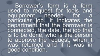 Borrower’s form is a form
used to request for tools and
equipment needed for a
particular job. It indicates the
department that the borrower is
connected, the date, the job that
is to be done, who is the person
to approve the request, when it
was returned and if it was in
good condition.
 