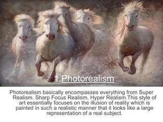 1.Photorealism
Photorealism basically encompasses everything from Super
Realism. Sharp Focus Realism, Hyper Realism.This style of
art essentially focuses on the illusion of reality which is
painted in such a realistic manner that it looks like a large
representation of a real subject.
 