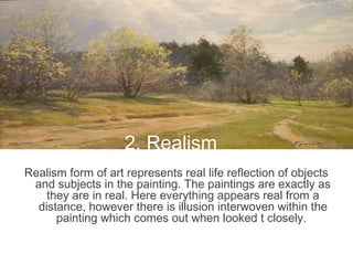 2. RealismRealism form of art represents real life reflection of objects
and subjects in the painting. The paintings are exactly as
they are in real. Here everything appears real from a
distance, however there is illusion interwoven within the
painting which comes out when looked t closely.
2. Realism
 