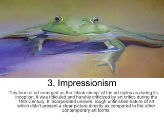 3. Impressionism
This form of art emerged as the ‘black sheep’ of the art styles as during its
inception, it was ridiculed and harshly criticized by art critics during the
19th Century. It incorporated uneven, rough unfinished nature of art
which didn’t present a clear picture directly as compared to the other
contemporary art forms.
 