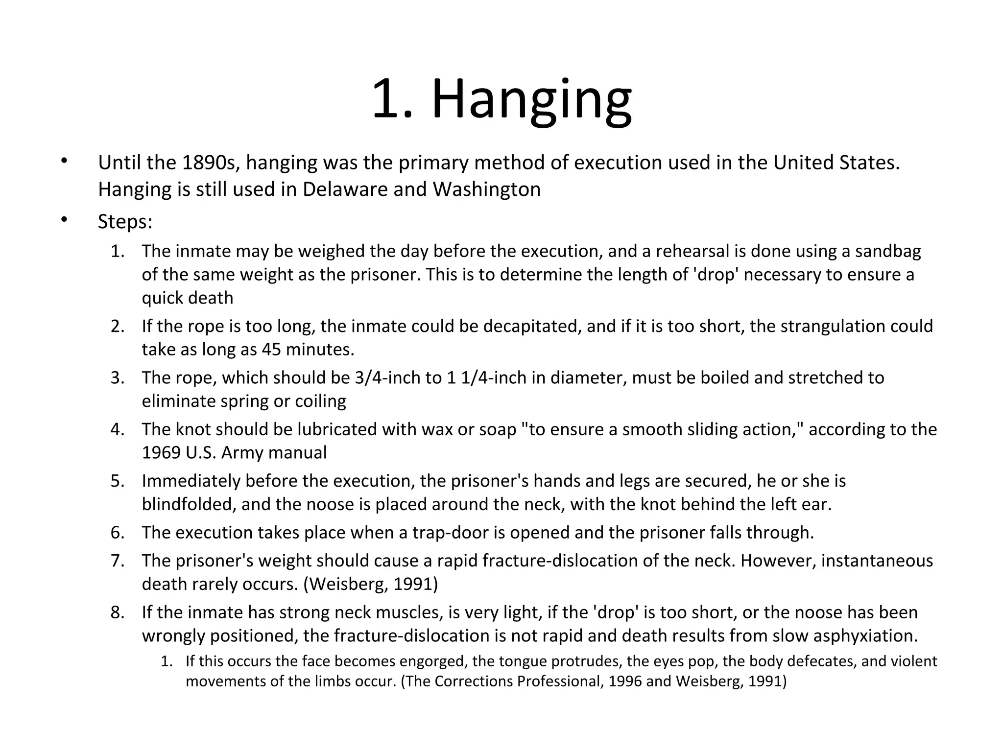 1. Hanging
• Until the 1890s, hanging was the primary method of execution used in the United States.
Hanging is still used in Delaware and Washington
• Steps:
1. The inmate may be weighed the day before the execution, and a rehearsal is done using a sandbag
of the same weight as the prisoner. This is to determine the length of 'drop' necessary to ensure a
quick death
2. If the rope is too long, the inmate could be decapitated, and if it is too short, the strangulation could
take as long as 45 minutes.
3. The rope, which should be 3/4-inch to 1 1/4-inch in diameter, must be boiled and stretched to
eliminate spring or coiling
4. The knot should be lubricated with wax or soap "to ensure a smooth sliding action," according to the
1969 U.S. Army manual
5. Immediately before the execution, the prisoner's hands and legs are secured, he or she is
blindfolded, and the noose is placed around the neck, with the knot behind the left ear.
6. The execution takes place when a trap-door is opened and the prisoner falls through.
7. The prisoner's weight should cause a rapid fracture-dislocation of the neck. However, instantaneous
death rarely occurs. (Weisberg, 1991)
8. If the inmate has strong neck muscles, is very light, if the 'drop' is too short, or the noose has been
wrongly positioned, the fracture-dislocation is not rapid and death results from slow asphyxiation.
1. If this occurs the face becomes engorged, the tongue protrudes, the eyes pop, the body defecates, and violent
movements of the limbs occur. (The Corrections Professional, 1996 and Weisberg, 1991)
 