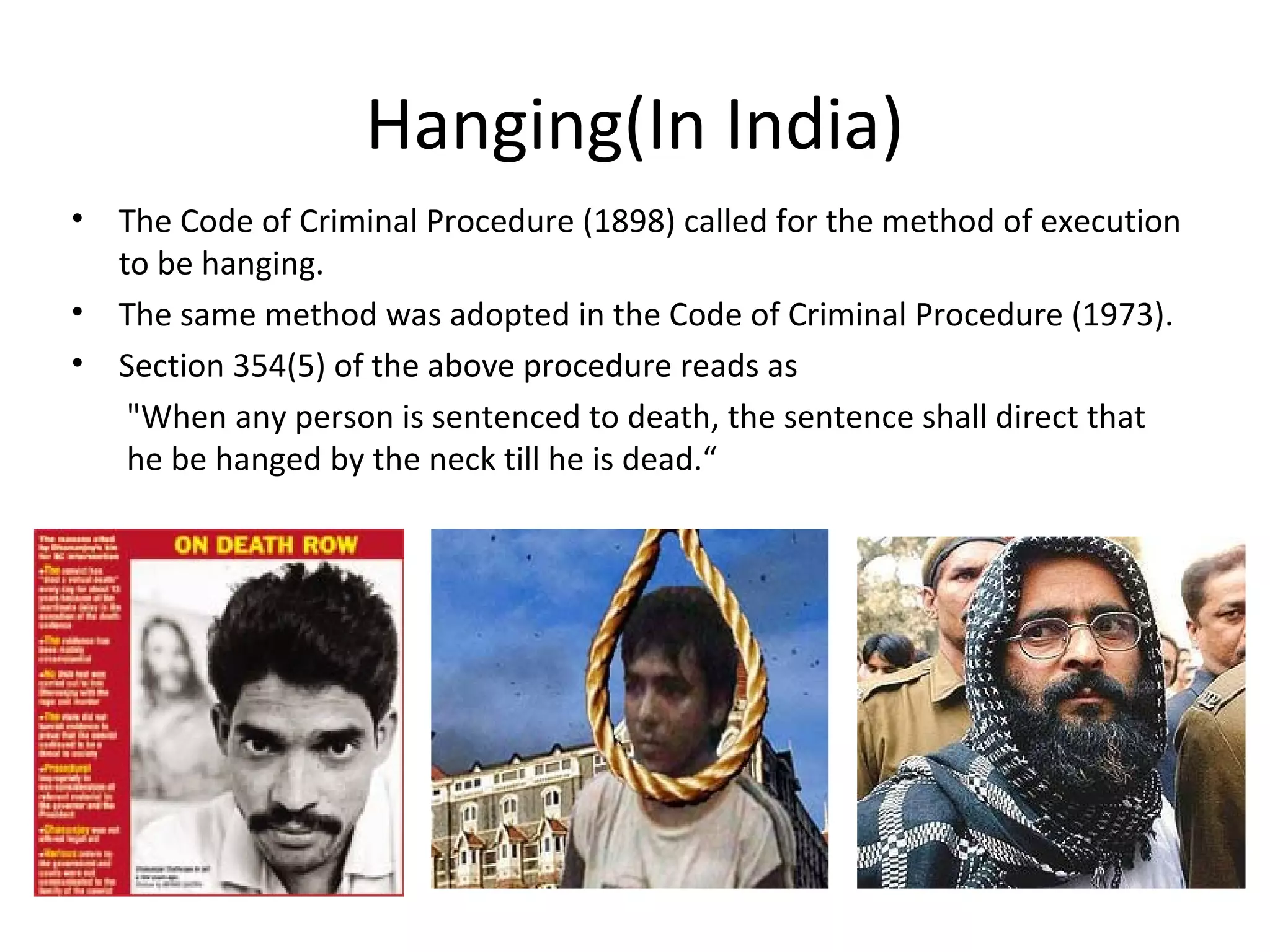 Hanging(In India)
• The Code of Criminal Procedure (1898) called for the method of execution
to be hanging.
• The same method was adopted in the Code of Criminal Procedure (1973).
• Section 354(5) of the above procedure reads as
"When any person is sentenced to death, the sentence shall direct that
he be hanged by the neck till he is dead.“
 
