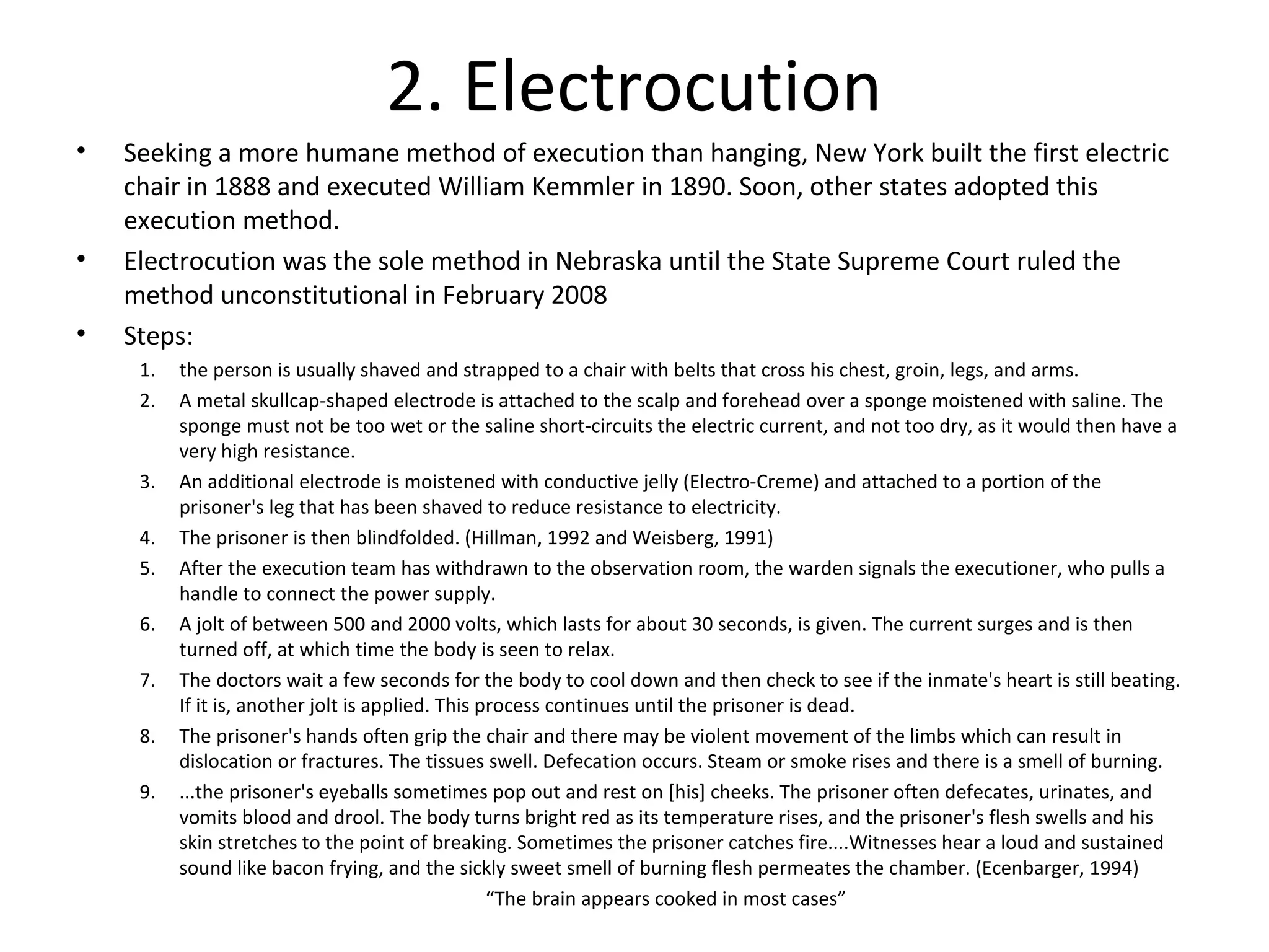 2. Electrocution
• Seeking a more humane method of execution than hanging, New York built the first electric
chair in 1888 and executed William Kemmler in 1890. Soon, other states adopted this
execution method.
• Electrocution was the sole method in Nebraska until the State Supreme Court ruled the
method unconstitutional in February 2008
• Steps:
1. the person is usually shaved and strapped to a chair with belts that cross his chest, groin, legs, and arms.
2. A metal skullcap-shaped electrode is attached to the scalp and forehead over a sponge moistened with saline. The
sponge must not be too wet or the saline short-circuits the electric current, and not too dry, as it would then have a
very high resistance.
3. An additional electrode is moistened with conductive jelly (Electro-Creme) and attached to a portion of the
prisoner's leg that has been shaved to reduce resistance to electricity.
4. The prisoner is then blindfolded. (Hillman, 1992 and Weisberg, 1991)
5. After the execution team has withdrawn to the observation room, the warden signals the executioner, who pulls a
handle to connect the power supply.
6. A jolt of between 500 and 2000 volts, which lasts for about 30 seconds, is given. The current surges and is then
turned off, at which time the body is seen to relax.
7. The doctors wait a few seconds for the body to cool down and then check to see if the inmate's heart is still beating.
If it is, another jolt is applied. This process continues until the prisoner is dead.
8. The prisoner's hands often grip the chair and there may be violent movement of the limbs which can result in
dislocation or fractures. The tissues swell. Defecation occurs. Steam or smoke rises and there is a smell of burning.
9. ...the prisoner's eyeballs sometimes pop out and rest on [his] cheeks. The prisoner often defecates, urinates, and
vomits blood and drool. The body turns bright red as its temperature rises, and the prisoner's flesh swells and his
skin stretches to the point of breaking. Sometimes the prisoner catches fire....Witnesses hear a loud and sustained
sound like bacon frying, and the sickly sweet smell of burning flesh permeates the chamber. (Ecenbarger, 1994)
“The brain appears cooked in most cases”
 