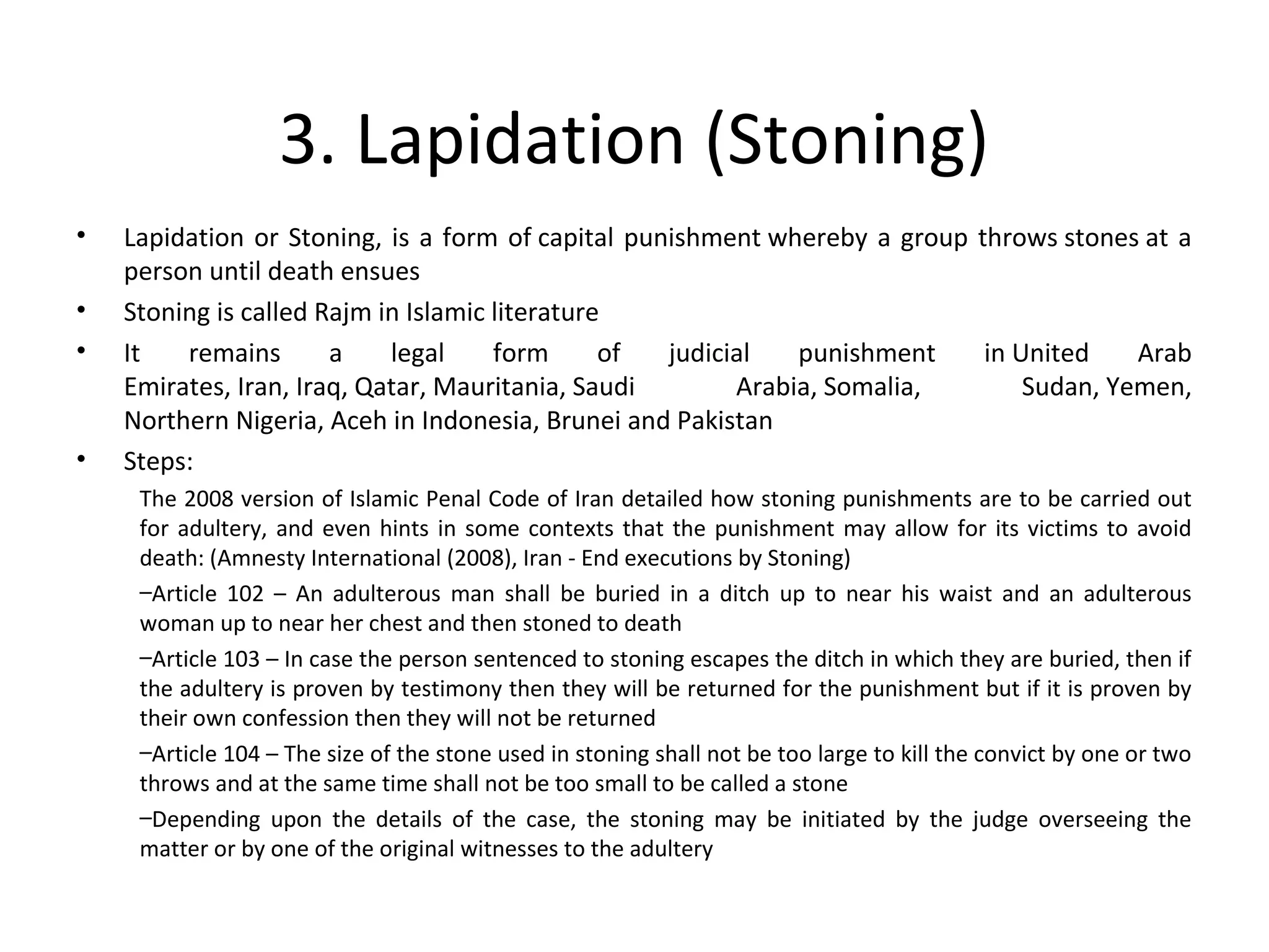 3. Lapidation (Stoning)
• Lapidation or Stoning, is a form of capital punishment whereby a group throws stones at a
person until death ensues
• Stoning is called Rajm in Islamic literature
• It remains a legal form of judicial punishment in United Arab
Emirates, Iran, Iraq, Qatar, Mauritania, Saudi Arabia, Somalia, Sudan, Yemen,
Northern Nigeria, Aceh in Indonesia, Brunei and Pakistan
• Steps:
The 2008 version of Islamic Penal Code of Iran detailed how stoning punishments are to be carried out
for adultery, and even hints in some contexts that the punishment may allow for its victims to avoid
death: (Amnesty International (2008), Iran - End executions by Stoning)
–Article 102 – An adulterous man shall be buried in a ditch up to near his waist and an adulterous
woman up to near her chest and then stoned to death
–Article 103 – In case the person sentenced to stoning escapes the ditch in which they are buried, then if
the adultery is proven by testimony then they will be returned for the punishment but if it is proven by
their own confession then they will not be returned
–Article 104 – The size of the stone used in stoning shall not be too large to kill the convict by one or two
throws and at the same time shall not be too small to be called a stone
–Depending upon the details of the case, the stoning may be initiated by the judge overseeing the
matter or by one of the original witnesses to the adultery
 