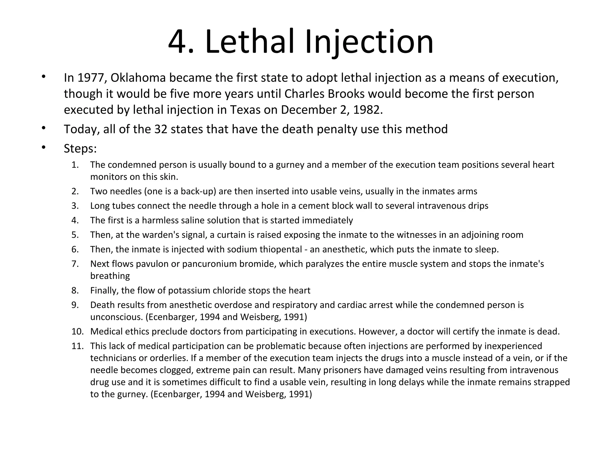4. Lethal Injection
• In 1977, Oklahoma became the first state to adopt lethal injection as a means of execution,
though it would be five more years until Charles Brooks would become the first person
executed by lethal injection in Texas on December 2, 1982.
• Today, all of the 32 states that have the death penalty use this method
• Steps:
1. The condemned person is usually bound to a gurney and a member of the execution team positions several heart
monitors on this skin.
2. Two needles (one is a back-up) are then inserted into usable veins, usually in the inmates arms
3. Long tubes connect the needle through a hole in a cement block wall to several intravenous drips
4. The first is a harmless saline solution that is started immediately
5. Then, at the warden's signal, a curtain is raised exposing the inmate to the witnesses in an adjoining room
6. Then, the inmate is injected with sodium thiopental - an anesthetic, which puts the inmate to sleep.
7. Next flows pavulon or pancuronium bromide, which paralyzes the entire muscle system and stops the inmate's
breathing
8. Finally, the flow of potassium chloride stops the heart
9. Death results from anesthetic overdose and respiratory and cardiac arrest while the condemned person is
unconscious. (Ecenbarger, 1994 and Weisberg, 1991)
10. Medical ethics preclude doctors from participating in executions. However, a doctor will certify the inmate is dead.
11. This lack of medical participation can be problematic because often injections are performed by inexperienced
technicians or orderlies. If a member of the execution team injects the drugs into a muscle instead of a vein, or if the
needle becomes clogged, extreme pain can result. Many prisoners have damaged veins resulting from intravenous
drug use and it is sometimes difficult to find a usable vein, resulting in long delays while the inmate remains strapped
to the gurney. (Ecenbarger, 1994 and Weisberg, 1991)
 