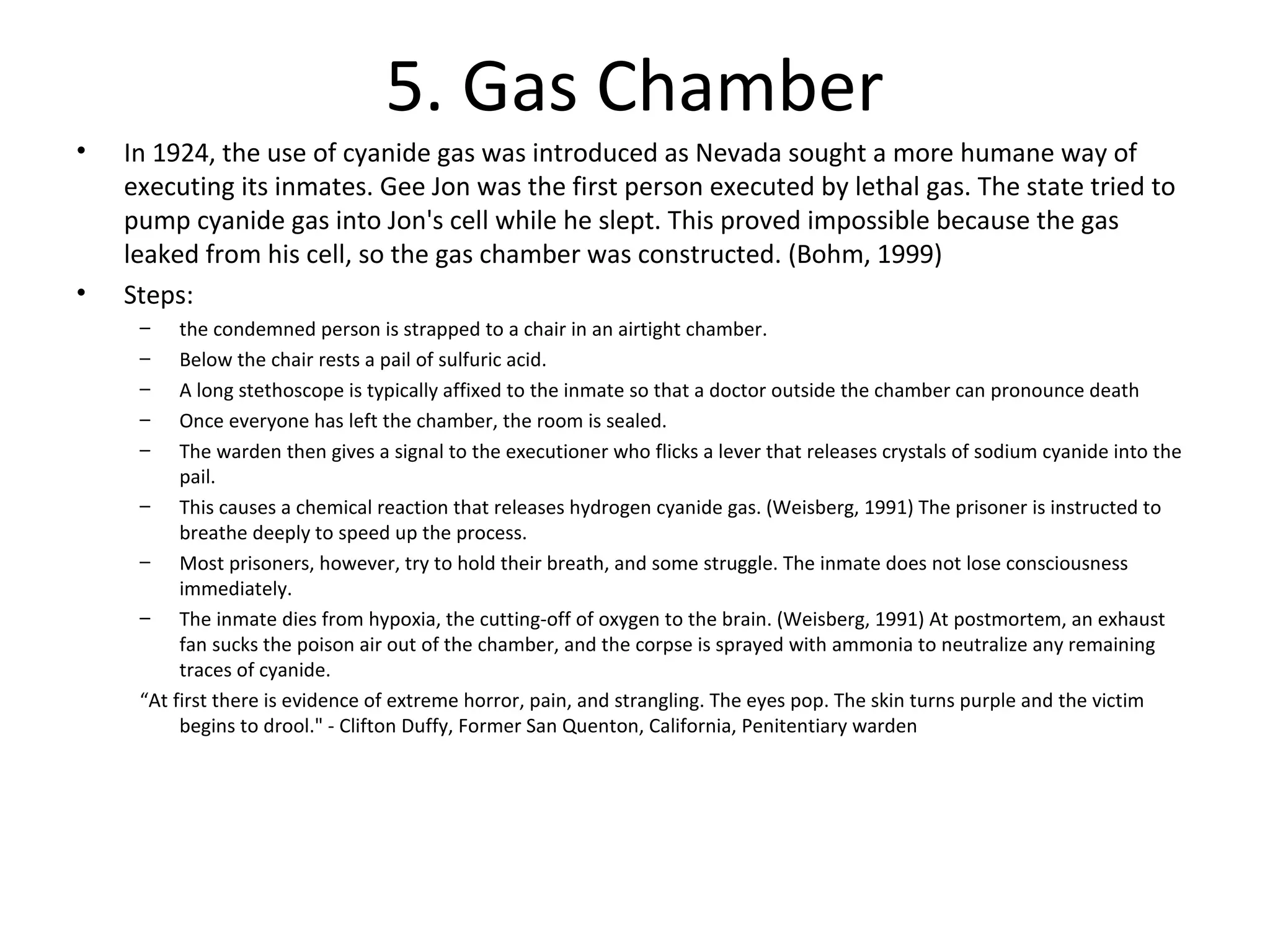 5. Gas Chamber
• In 1924, the use of cyanide gas was introduced as Nevada sought a more humane way of
executing its inmates. Gee Jon was the first person executed by lethal gas. The state tried to
pump cyanide gas into Jon's cell while he slept. This proved impossible because the gas
leaked from his cell, so the gas chamber was constructed. (Bohm, 1999)
• Steps:
– the condemned person is strapped to a chair in an airtight chamber.
– Below the chair rests a pail of sulfuric acid.
– A long stethoscope is typically affixed to the inmate so that a doctor outside the chamber can pronounce death
– Once everyone has left the chamber, the room is sealed.
– The warden then gives a signal to the executioner who flicks a lever that releases crystals of sodium cyanide into the
pail.
– This causes a chemical reaction that releases hydrogen cyanide gas. (Weisberg, 1991) The prisoner is instructed to
breathe deeply to speed up the process.
– Most prisoners, however, try to hold their breath, and some struggle. The inmate does not lose consciousness
immediately.
– The inmate dies from hypoxia, the cutting-off of oxygen to the brain. (Weisberg, 1991) At postmortem, an exhaust
fan sucks the poison air out of the chamber, and the corpse is sprayed with ammonia to neutralize any remaining
traces of cyanide.
“At first there is evidence of extreme horror, pain, and strangling. The eyes pop. The skin turns purple and the victim
begins to drool." - Clifton Duffy, Former San Quenton, California, Penitentiary warden
 