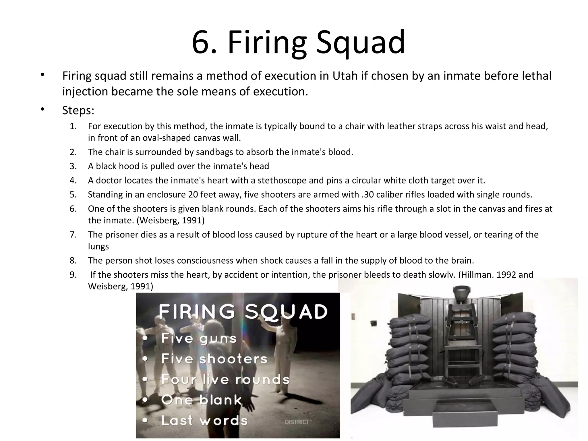 6. Firing Squad
• Firing squad still remains a method of execution in Utah if chosen by an inmate before lethal
injection became the sole means of execution.
• Steps:
1. For execution by this method, the inmate is typically bound to a chair with leather straps across his waist and head,
in front of an oval-shaped canvas wall.
2. The chair is surrounded by sandbags to absorb the inmate's blood.
3. A black hood is pulled over the inmate's head
4. A doctor locates the inmate's heart with a stethoscope and pins a circular white cloth target over it.
5. Standing in an enclosure 20 feet away, five shooters are armed with .30 caliber rifles loaded with single rounds.
6. One of the shooters is given blank rounds. Each of the shooters aims his rifle through a slot in the canvas and fires at
the inmate. (Weisberg, 1991)
7. The prisoner dies as a result of blood loss caused by rupture of the heart or a large blood vessel, or tearing of the
lungs
8. The person shot loses consciousness when shock causes a fall in the supply of blood to the brain.
9. If the shooters miss the heart, by accident or intention, the prisoner bleeds to death slowly. (Hillman, 1992 and
Weisberg, 1991)
 