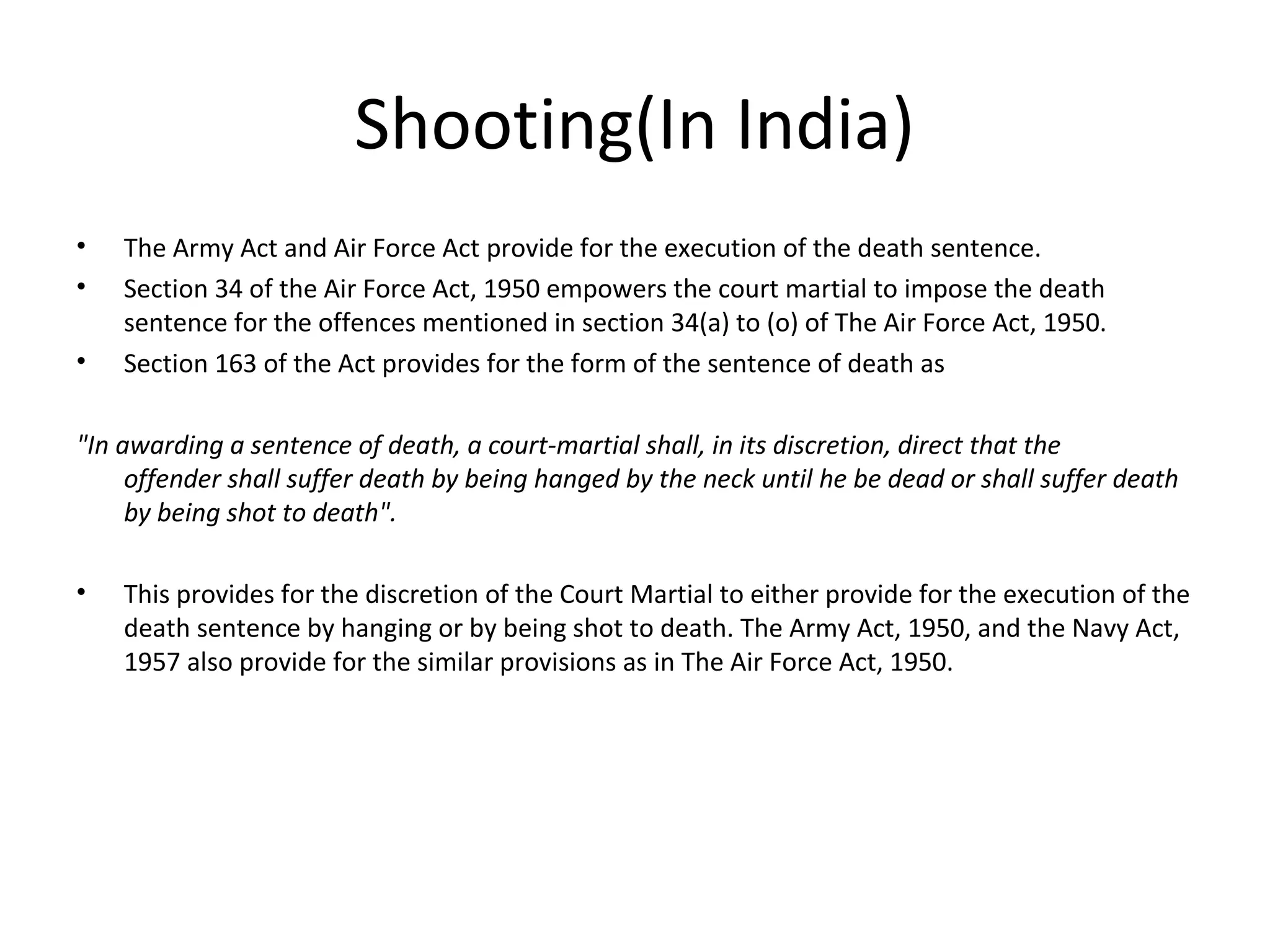 Shooting(In India)
• The Army Act and Air Force Act provide for the execution of the death sentence.
• Section 34 of the Air Force Act, 1950 empowers the court martial to impose the death
sentence for the offences mentioned in section 34(a) to (o) of The Air Force Act, 1950.
• Section 163 of the Act provides for the form of the sentence of death as
"In awarding a sentence of death, a court-martial shall, in its discretion, direct that the
offender shall suffer death by being hanged by the neck until he be dead or shall suffer death
by being shot to death".
• This provides for the discretion of the Court Martial to either provide for the execution of the
death sentence by hanging or by being shot to death. The Army Act, 1950, and the Navy Act,
1957 also provide for the similar provisions as in The Air Force Act, 1950.
 