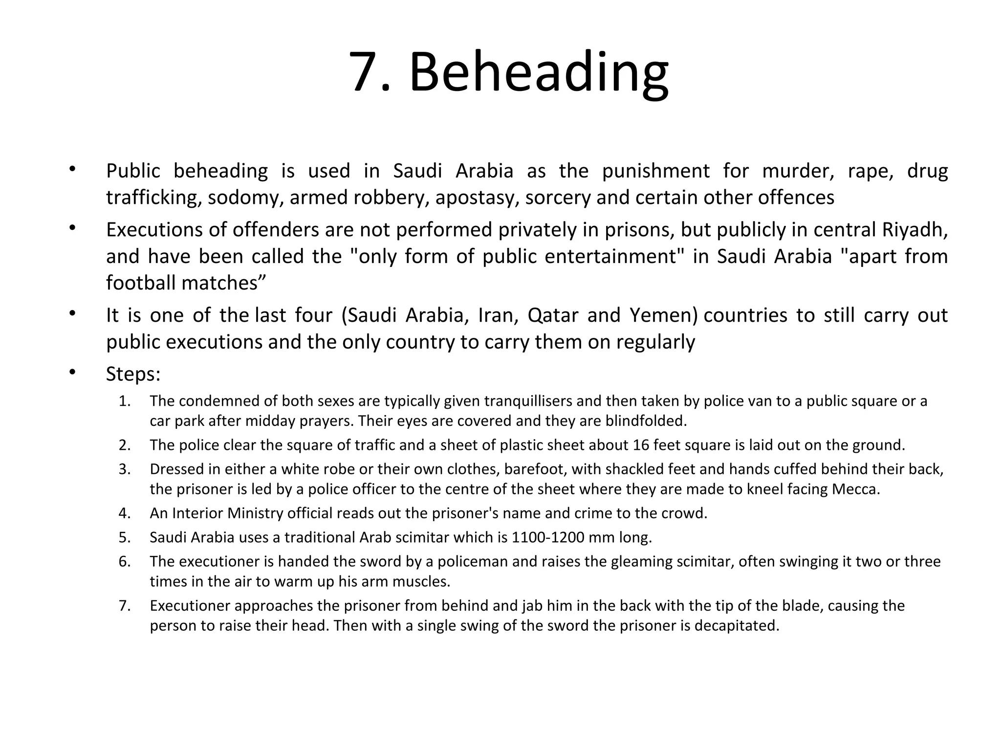 7. Beheading
• Public beheading is used in Saudi Arabia as the punishment for murder, rape, drug
trafficking, sodomy, armed robbery, apostasy, sorcery and certain other offences
• Executions of offenders are not performed privately in prisons, but publicly in central Riyadh,
and have been called the "only form of public entertainment" in Saudi Arabia "apart from
football matches”
• It is one of the last four (Saudi Arabia, Iran, Qatar and Yemen) countries to still carry out
public executions and the only country to carry them on regularly
• Steps:
1. The condemned of both sexes are typically given tranquillisers and then taken by police van to a public square or a
car park after midday prayers. Their eyes are covered and they are blindfolded.
2. The police clear the square of traffic and a sheet of plastic sheet about 16 feet square is laid out on the ground.
3. Dressed in either a white robe or their own clothes, barefoot, with shackled feet and hands cuffed behind their back,
the prisoner is led by a police officer to the centre of the sheet where they are made to kneel facing Mecca.
4. An Interior Ministry official reads out the prisoner's name and crime to the crowd.
5. Saudi Arabia uses a traditional Arab scimitar which is 1100-1200 mm long.
6. The executioner is handed the sword by a policeman and raises the gleaming scimitar, often swinging it two or three
times in the air to warm up his arm muscles.
7. Executioner approaches the prisoner from behind and jab him in the back with the tip of the blade, causing the
person to raise their head. Then with a single swing of the sword the prisoner is decapitated.
 