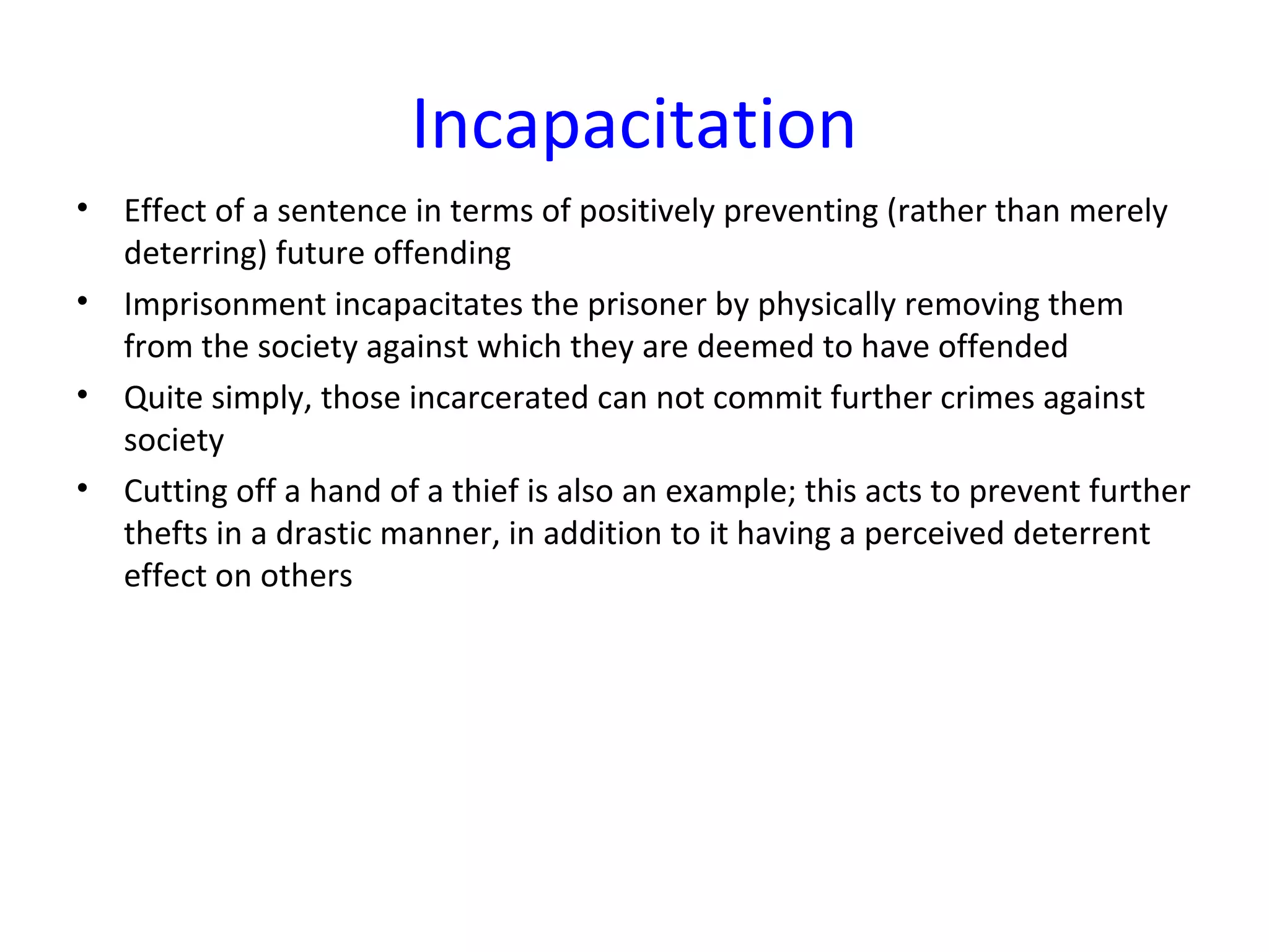 Incapacitation
• Effect of a sentence in terms of positively preventing (rather than merely
deterring) future offending
• Imprisonment incapacitates the prisoner by physically removing them
from the society against which they are deemed to have offended
• Quite simply, those incarcerated can not commit further crimes against
society
• Cutting off a hand of a thief is also an example; this acts to prevent further
thefts in a drastic manner, in addition to it having a perceived deterrent
effect on others
 