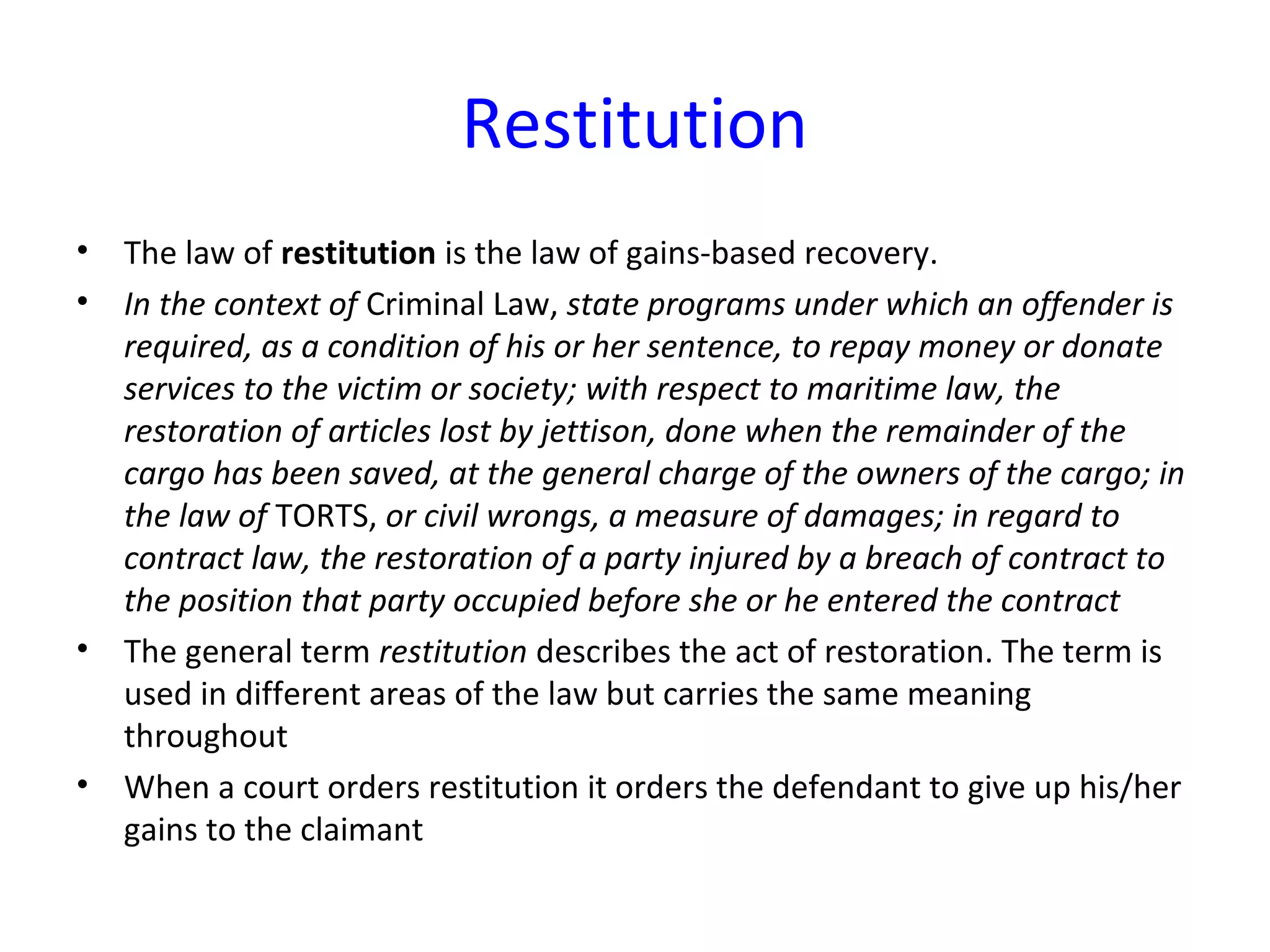 Restitution
• The law of restitution is the law of gains-based recovery.
• In the context of Criminal Law, state programs under which an offender is
required, as a condition of his or her sentence, to repay money or donate
services to the victim or society; with respect to maritime law, the
restoration of articles lost by jettison, done when the remainder of the
cargo has been saved, at the general charge of the owners of the cargo; in
the law of TORTS, or civil wrongs, a measure of damages; in regard to
contract law, the restoration of a party injured by a breach of contract to
the position that party occupied before she or he entered the contract
• The general term restitution describes the act of restoration. The term is
used in different areas of the law but carries the same meaning
throughout
• When a court orders restitution it orders the defendant to give up his/her
gains to the claimant
 