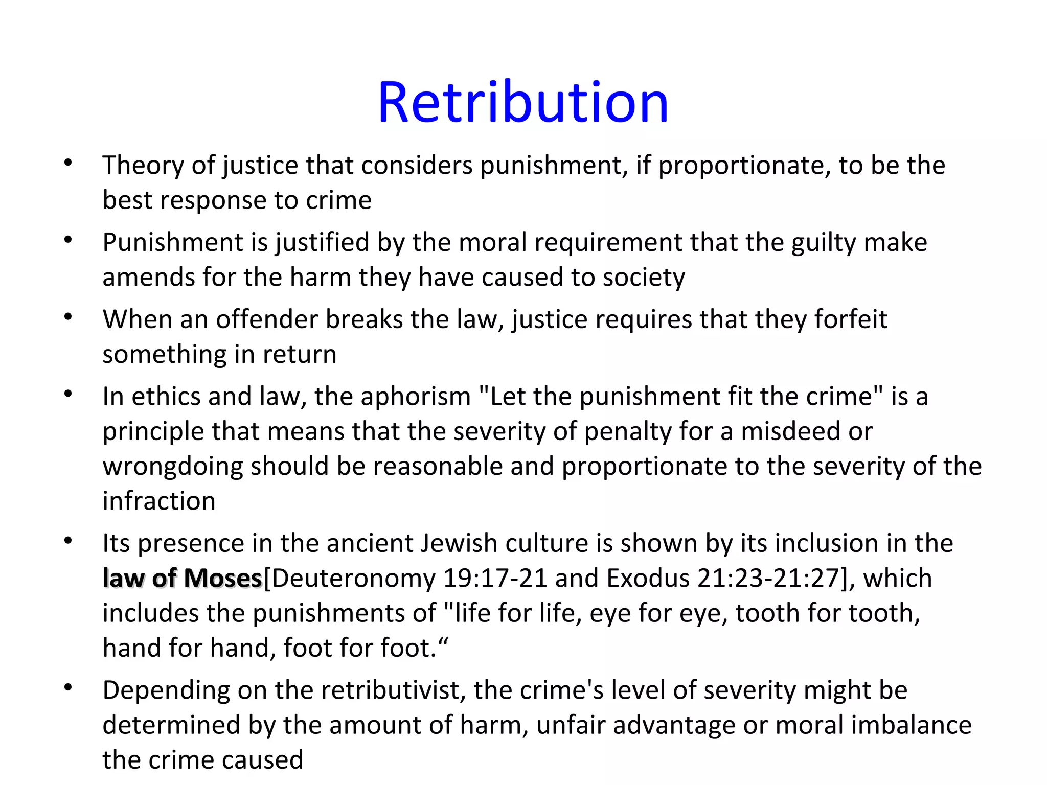 Retribution
• Theory of justice that considers punishment, if proportionate, to be the
best response to crime
• Punishment is justified by the moral requirement that the guilty make
amends for the harm they have caused to society
• When an offender breaks the law, justice requires that they forfeit
something in return
• In ethics and law, the aphorism "Let the punishment fit the crime" is a
principle that means that the severity of penalty for a misdeed or
wrongdoing should be reasonable and proportionate to the severity of the
infraction
• Its presence in the ancient Jewish culture is shown by its inclusion in the
law of Moseslaw of Moses[Deuteronomy 19:17-21 and Exodus 21:23-21:27], which
includes the punishments of "life for life, eye for eye, tooth for tooth,
hand for hand, foot for foot.“
• Depending on the retributivist, the crime's level of severity might be
determined by the amount of harm, unfair advantage or moral imbalance
the crime caused
 