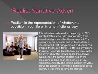  Realism is the representation of whatever is
possible in real life or in a non fictional way.
This advert was released at beginning of Wii’s
launch (2008) as the video is advertising their
console and games within the console set. The
message of the advert is that Nintendo Wii is a
console for all, that being children and adults or a
group of friends or a family – it fits into any criteria.
The advert is simple but effective, elements within
the advert allow the viewer to see the positive
overall effect the gaming console has on the
characters as there is an atmosphere of joy,
happiness and unity.The realism used in the video
allows the audience to imagine themselves in that
scenery if they were to have the product.
 