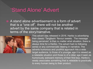  A stand alone advertisement is a form of advert
that is a “one off”, there will not be another
advert by the same company that is related in
terms of the story/narrative.
This advert was released in 2016. Haribo is advertising
their classic ‘Tangfastic’ flavour sweets. The message
being perceived is that no matter what situation, there is
always time for a Haribo. The advert had no following
series or any commercials relating in narrative. The
adverts humorous and youthful approach hits a wide
target audience, to those of a younger age it is viewed as
a relatable situation and those to of a older age it seen as
humorously awkward memory of their first kiss. Haribo’s
wisely associates something that is relatable to practically
to every human being to their product.
 