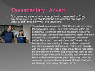  Documentary style adverts attempt to document reality. They
are more likely to use real locations and at times real staff in
order to gain credibility with the audience.
This advert was released in 2009. Dominos is advertising
their new pizza recipe. The overall message within the
commercial is dominos staff and headquarters received
criticism about their food with open hands, learnt from their
mistakes and created what they believe to be a better
recipe. The advert consisted of real staff from dominos
headquarters, real meeting footage and real complaints
and comments made on their food. This level of honesty
with the viewer will create a crate of new found respect for
the company by the viewer and empathy for them as they
battle through the criticism. Additionaly, their comments on
how they believe the new recipe is better may cause the
consumer to have a “I wont believe it till I see it” attitude,
encouraging them to buy Dominos pizza.
 