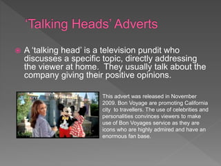  A ‘talking head’ is a television pundit who
discusses a specific topic, directly addressing
the viewer at home. They usually talk about the
company giving their positive opinions.
This advert was released in November
2009. Bon Voyage are promoting California
city to travellers. The use of celebrities and
personalities convinces viewers to make
use of Bon Voyages service as they are
icons who are highly admired and have an
enormous fan base.
 