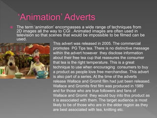  The term ‘animation’ encompasses a wide range of techniques from
2D images all the way to CGI . Animated images are often used in
television so that scenes that would be impossible to be filmed can be
used.
This advert was released in 2005. The commercial
promotes PG Tips tea. There is no distinctive message
within the advert however they disclose information
about their free tea cup that reassures the consumer
that tea is the right temperature. This is a great
technique to use when encouraging consumers to buy
a product as people love free merchandise. This advert
is also part of a series. At the time of the adverts
release Wallace and Gromit film had just been released.
Wallace and Gromits first film was produced in 1989
and for those who are true followers and fans of
Wallace and Gromit they would buy into this product as
it is associated with them. The target audience is most
likely to be of those who are in the elder region as they
are best associated with tea, knitting etc.
 
