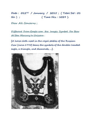 Date : 012TH / January / 2015 ; ( Total Set : 01
No. ) ; ( Time Hrs. : 1029 ).
Dear All Concerns ;
Different From Google com the Images Symbol For Bear
At Star Mercury In Unicorn .
[A horse cloth used in the royal stables of the Russian
Czar (circa 1795) bears the symbols of the double-headed
eagle, a triangle, and diamonds, ...].
 