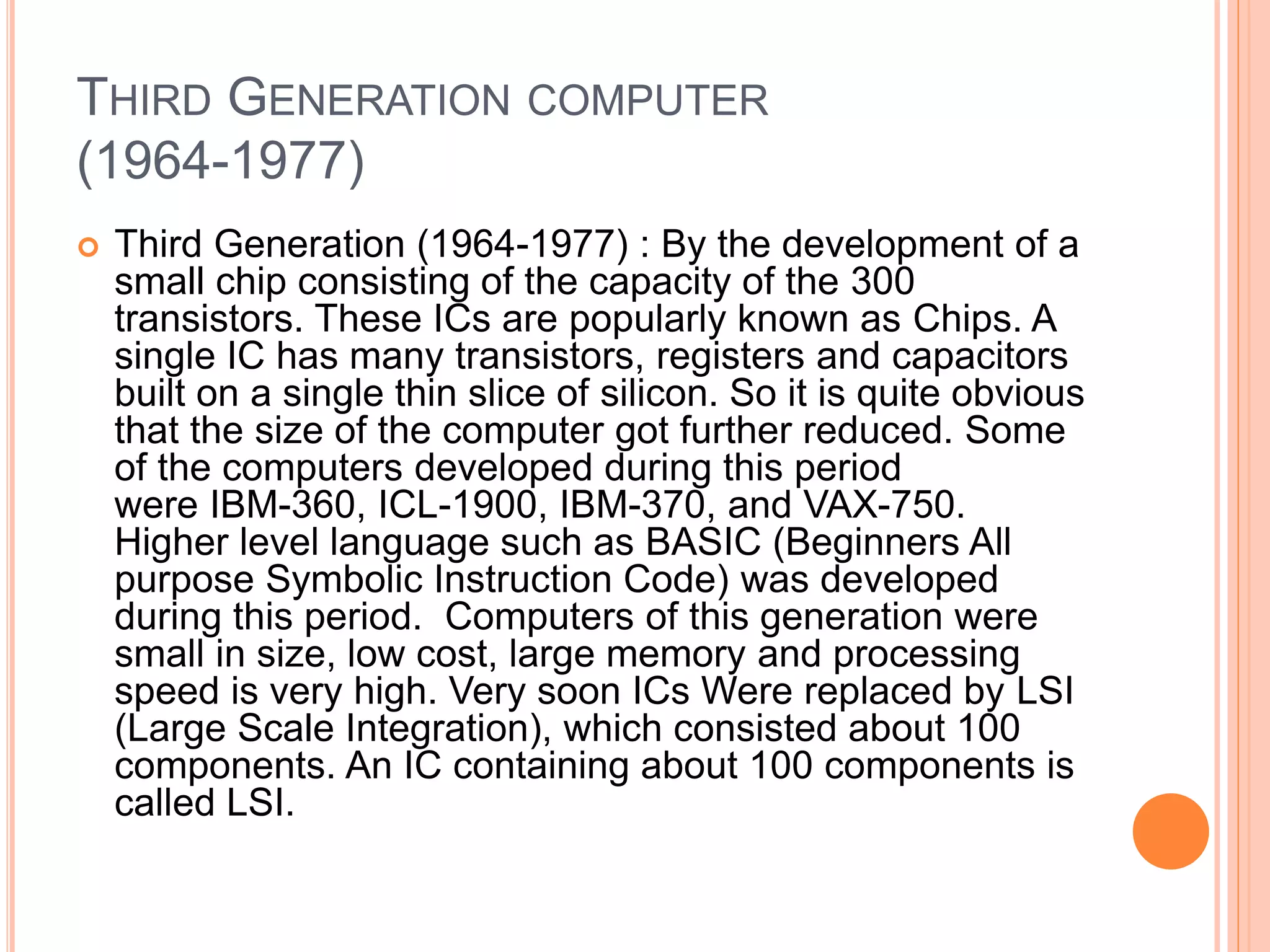 THIRD GENERATION COMPUTER
(1964-1977)
 Third Generation (1964-1977) : By the development of a
small chip consisting of the capacity of the 300
transistors. These ICs are popularly known as Chips. A
single IC has many transistors, registers and capacitors
built on a single thin slice of silicon. So it is quite obvious
that the size of the computer got further reduced. Some
of the computers developed during this period
were IBM-360, ICL-1900, IBM-370, and VAX-750.
Higher level language such as BASIC (Beginners All
purpose Symbolic Instruction Code) was developed
during this period. Computers of this generation were
small in size, low cost, large memory and processing
speed is very high. Very soon ICs Were replaced by LSI
(Large Scale Integration), which consisted about 100
components. An IC containing about 100 components is
called LSI.
 