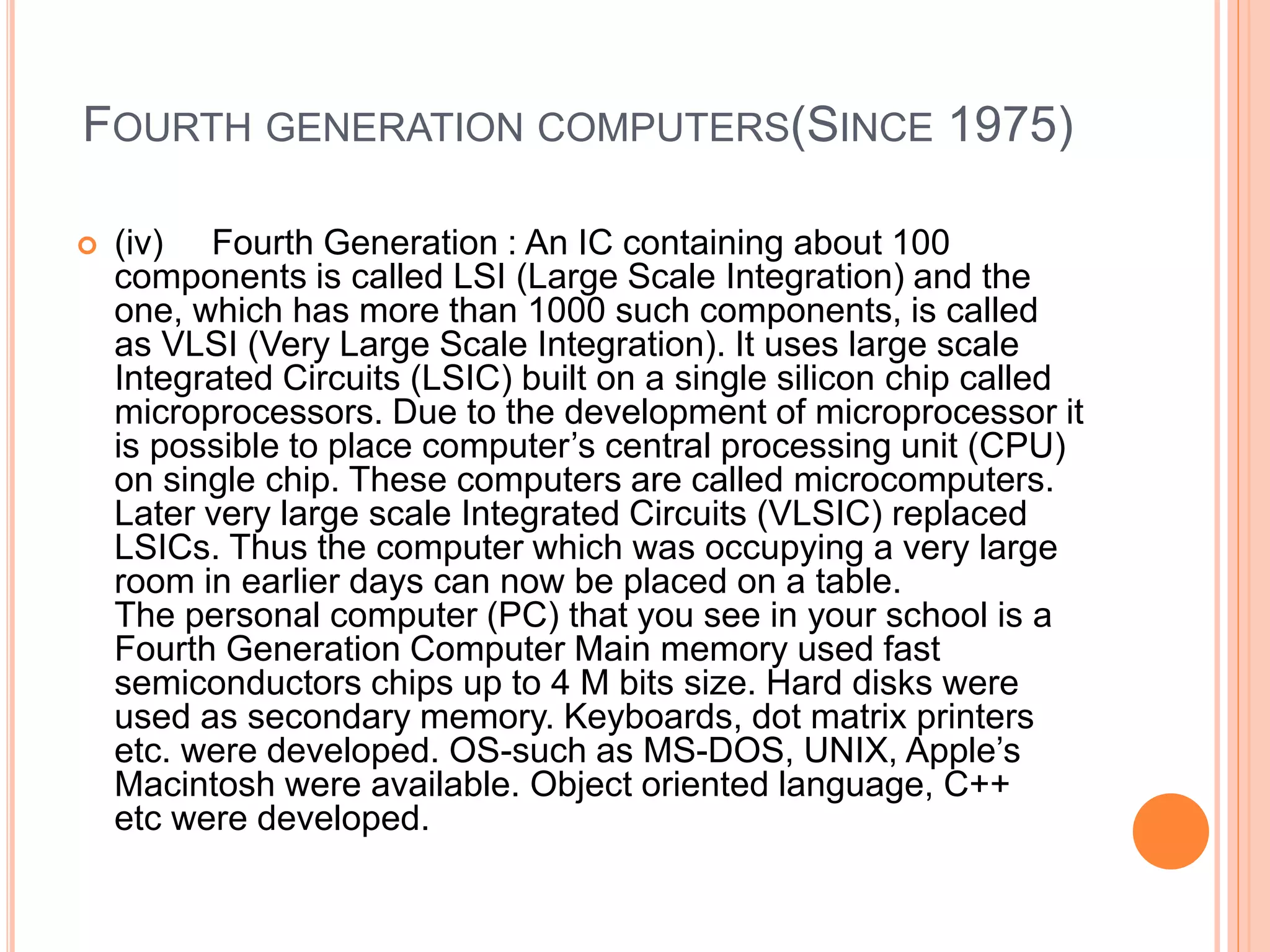 FOURTH GENERATION COMPUTERS(SINCE 1975)
 (iv) Fourth Generation : An IC containing about 100
components is called LSI (Large Scale Integration) and the
one, which has more than 1000 such components, is called
as VLSI (Very Large Scale Integration). It uses large scale
Integrated Circuits (LSIC) built on a single silicon chip called
microprocessors. Due to the development of microprocessor it
is possible to place computer’s central processing unit (CPU)
on single chip. These computers are called microcomputers.
Later very large scale Integrated Circuits (VLSIC) replaced
LSICs. Thus the computer which was occupying a very large
room in earlier days can now be placed on a table.
The personal computer (PC) that you see in your school is a
Fourth Generation Computer Main memory used fast
semiconductors chips up to 4 M bits size. Hard disks were
used as secondary memory. Keyboards, dot matrix printers
etc. were developed. OS-such as MS-DOS, UNIX, Apple’s
Macintosh were available. Object oriented language, C++
etc were developed.
 