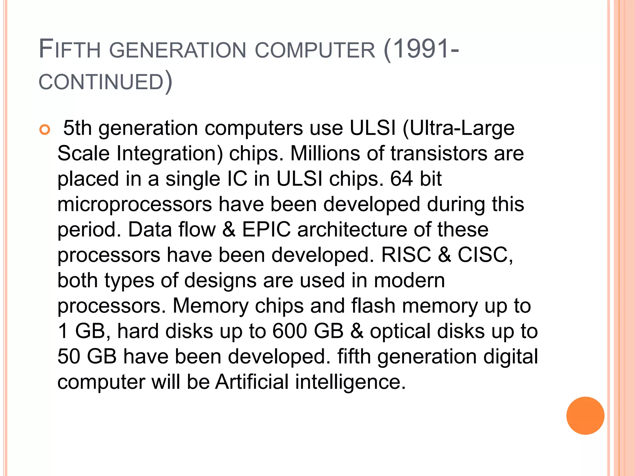 FIFTH GENERATION COMPUTER (1991-
CONTINUED)
 5th generation computers use ULSI (Ultra-Large
Scale Integration) chips. Millions of transistors are
placed in a single IC in ULSI chips. 64 bit
microprocessors have been developed during this
period. Data flow & EPIC architecture of these
processors have been developed. RISC & CISC,
both types of designs are used in modern
processors. Memory chips and flash memory up to
1 GB, hard disks up to 600 GB & optical disks up to
50 GB have been developed. fifth generation digital
computer will be Artificial intelligence.
 