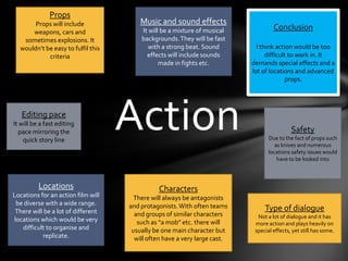 PropsProps will include weapons, cars and sometimes explosions. It wouldn’t be easy to fulfil this criteriaMusic and sound effectsIt will be a mixture of musical backgrounds. They will be fast with a strong beat. Sound effects will include sounds made in fights etc.ConclusionI think action would be too difficult to work in. It demands special effects and a lot of locations and advanced props. ActionEditing paceIt will be a fast editing pace mirroring the quick story lineSafety Due to the fact of props such as knives and numerous locations safety issues would have to be looked intoCharactersThere will always be antagonists and protagonists. With often teams and groups of similar characters such as “a mob” etc. there will usually be one main character but will often have a very large cast.LocationsLocations for an action film will be diverse with a wide range. There will be a lot of different locations which would be very difficult to organise and replicate.Type of dialogueNot a lot of dialogue and it has more action and plays heavily on special effects, yet still has some.