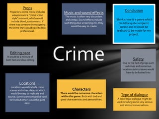 PropsProps for a crime movie includes weapons and a “crime scene style” moment, which would include blood, costume etc. if there was someone investigating the crime they would have to look professional.Music and sound effectsThe music is often very discordant and creepy. Sound effects include such things like screaming etc. They would be easy to create  ConclusionI think crime is a genre which could be quite simple to create and it would be realistic to be made for my project. Editing paceIt would be a mixture of both fast and slow editing CrimeSafety Due to the fact of props such as knives and numerous locations safety issues would have to be looked intoLocationsLocations would include crime scenes and other places in which would be easy to replicate and source. Some scenes might be hard to find but others would be quite easy.CharactersThere would be numerous characters within this genre. Both with bad and good characteristics and personalities.Type of dialogueA lot of legal dialogue might be used including some very serious and sinister conversations.