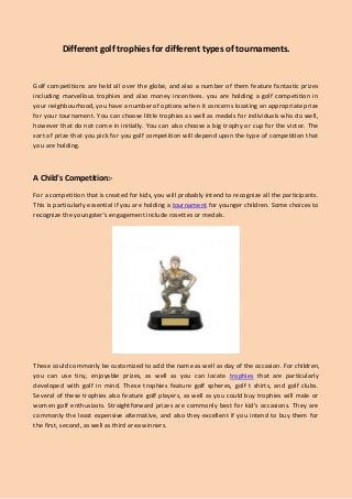 Different golf trophies for different types of tournaments.
Golf competitions are held all over the globe, and also a number of them feature fantastic prizes
including marvellous trophies and also money incentives. you are holding a golf competition in
your neighbourhood, you have a number of options when it concerns locating an appropriate prize
for your tournament. You can choose little trophies as well as medals for individuals who do well,
however that do not come in initially. You can also choose a big trophy or cup for the victor. The
sort of prize that you pick for you golf competition will depend upon the type of competition that
you are holding.
A Child's Competition:-
For a competition that is created for kids, you will probably intend to recognize all the participants.
This is particularly essential if you are holding a tournament for younger children. Some choices to
recognize the youngster's engagement include rosettes or medals.
These could commonly be customized to add the name as well as day of the occasion. For children,
you can use tiny, enjoyable prizes, as well as you can locate trophies that are particularly
developed with golf in mind. These trophies feature golf spheres, golf t shirts, and golf clubs.
Several of these trophies also feature golf players, as well as you could buy trophies will male or
women golf enthusiasts. Straightforward prizes are commonly best for kid's occasions. They are
commonly the least expensive alternative, and also they excellent if you intend to buy them for
the first, second, as well as third area winners.
 