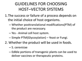 GUIDELINES FOR CHOOSING
HOST–VECTOR SYSTEMS
1.The success or failure of a process depends on
the initial choice of host organisms.
– Whether posttranslational modifications(PTM) of
the product are necessary.
– Yes - Animal cell host system.
– Simple PTM(Glycosylation) – Yeast or Fungi.
2. Whether the product will be used in foods.
– S. cerevisiae
– Edible portions of transgenic plants can be used to
deliver vaccines or therapeutic proteins.
 