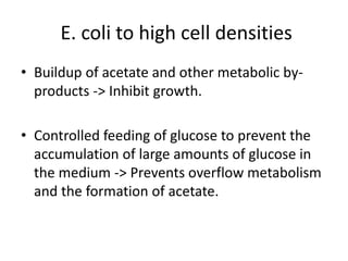 E. coli to high cell densities
• Buildup of acetate and other metabolic by-
products -> Inhibit growth.
• Controlled feeding of glucose to prevent the
accumulation of large amounts of glucose in
the medium -> Prevents overflow metabolism
and the formation of acetate.
 