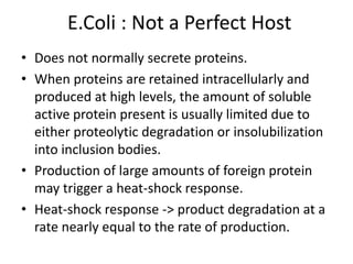 E.Coli : Not a Perfect Host
• Does not normally secrete proteins.
• When proteins are retained intracellularly and
produced at high levels, the amount of soluble
active protein present is usually limited due to
either proteolytic degradation or insolubilization
into inclusion bodies.
• Production of large amounts of foreign protein
may trigger a heat-shock response.
• Heat-shock response -> product degradation at a
rate nearly equal to the rate of production.
 