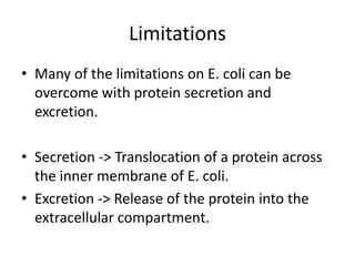 Limitations
• Many of the limitations on E. coli can be
overcome with protein secretion and
excretion.
• Secretion -> Translocation of a protein across
the inner membrane of E. coli.
• Excretion -> Release of the protein into the
extracellular compartment.
 