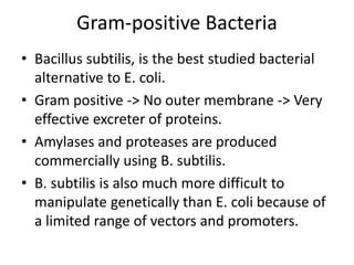 Gram-positive Bacteria
• Bacillus subtilis, is the best studied bacterial
alternative to E. coli.
• Gram positive -> No outer membrane -> Very
effective excreter of proteins.
• Amylases and proteases are produced
commercially using B. subtilis.
• B. subtilis is also much more difficult to
manipulate genetically than E. coli because of
a limited range of vectors and promoters.
 